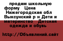 продам школьную форму › Цена ­ 1500-200 - Нижегородская обл., Выксунский р-н Дети и материнство » Детская одежда и обувь   